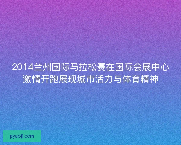 2014兰州国际马拉松赛在国际会展中心激情开跑展现城市活力与体育精神