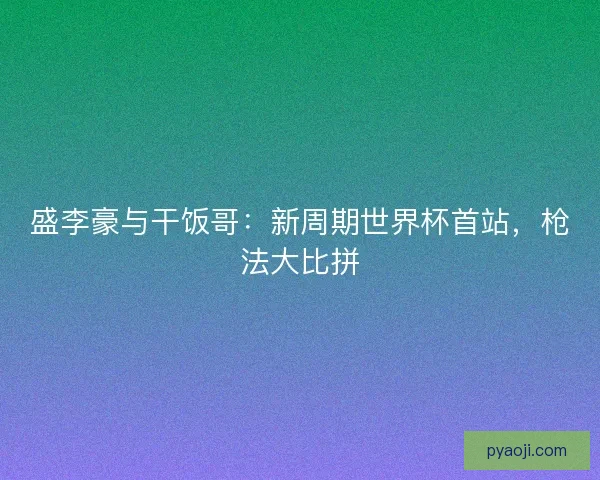 盛李豪与干饭哥：新周期世界杯首站，枪法大比拼