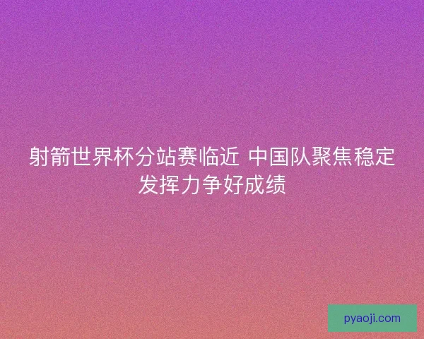 射箭世界杯分站赛临近 中国队聚焦稳定发挥力争好成绩