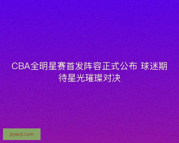 CBA全明星赛首发阵容正式公布 球迷期待星光璀璨对决